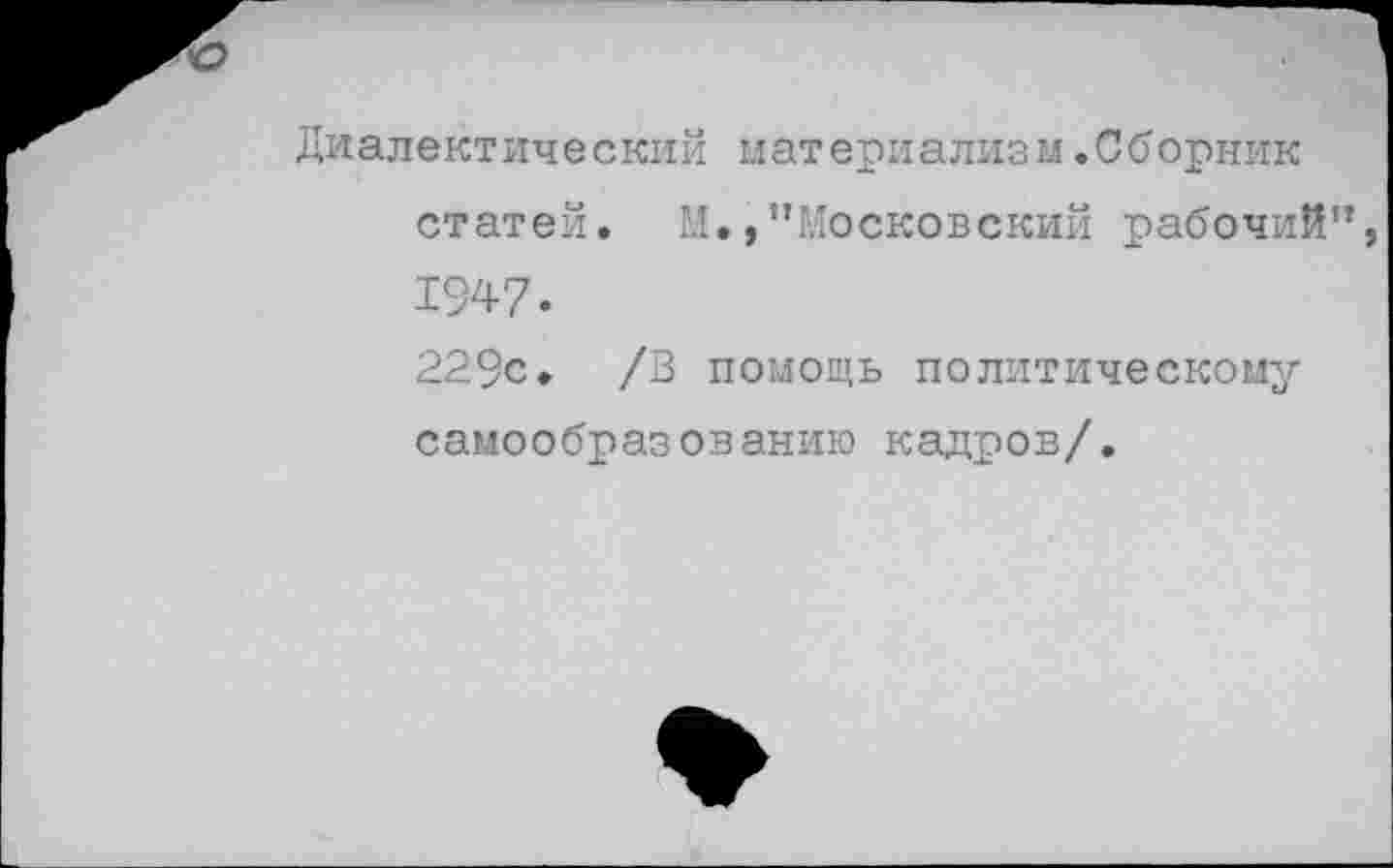 ﻿Диалектический материализм.Сборник статей. М.,’’Московский рабочий” 1947.
229с. /В помощь политическому самообразованию кадров/.